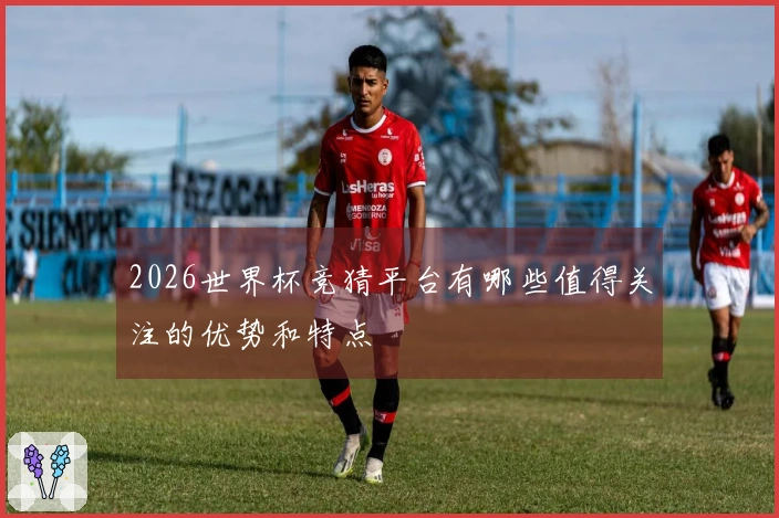 2026世界杯竞猜平台有哪些值得关注的优势和特点