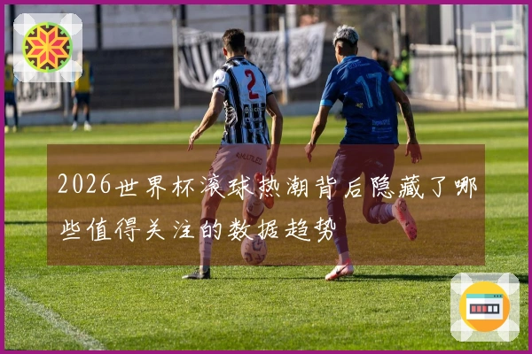 2026世界杯滚球热潮背后隐藏了哪些值得关注的数据趋势