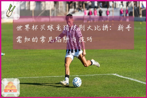 世界杯买球竞猜规则大比拼：新手需知的常见陷阱与技巧