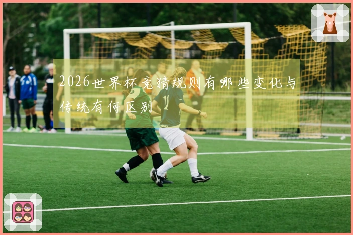 2026世界杯竞猜规则有哪些变化与传统有何区别